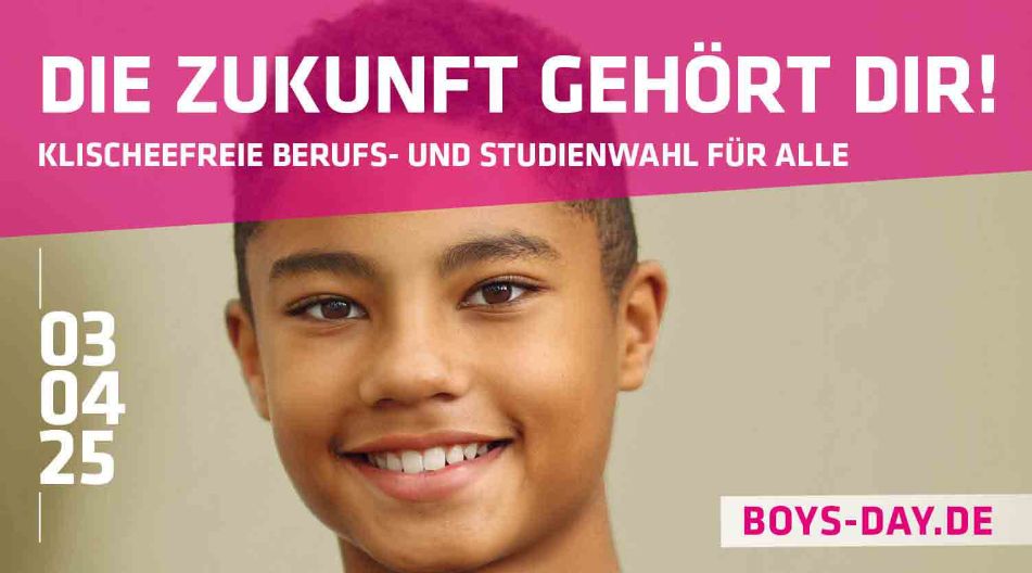 Werbeplakat für den Boys’ Day 2025 mit dem Motto „Die Zukunft gehört dir! Klischeefreie Berufs- und Studienwahl für alle“. Ein Junge mit kurzem, lockigem Haar lächelt in die Kamera. Das Datum „03.04.25“ und die Website „boys-day.de“ sind ebenfalls abgebildet. Werbeplakat für den Boys’ Day 2025 mit dem Motto „Die Zukunft gehört dir! Klischeefreie Berufs- und Studienwahl für alle“. Ein Junge mit kurzem, lockigem Haar lächelt in die Kamera. Das Datum „03.04.25“ und die Website „boys-day.de“ sind ebenfalls abgebildet.